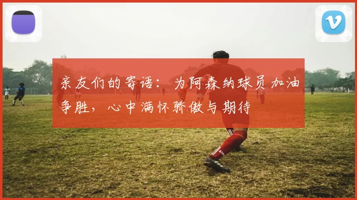 亲友们的寄语：为阿森纳球员加油争胜，心中满怀骄傲与期待