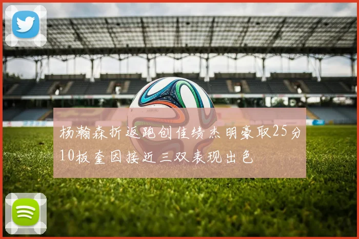杨瀚森折返跑创佳绩杰明豪取25分10板奎因接近三双表现出色