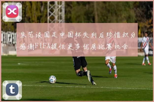 朱艺谈国足中国杯失利后珍惜积分感谢FIFA提供更多优质比赛机会