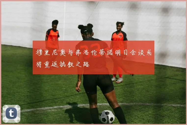 穆里尼奥与弗洛伦蒂诺明日会谈或将重返执教之路