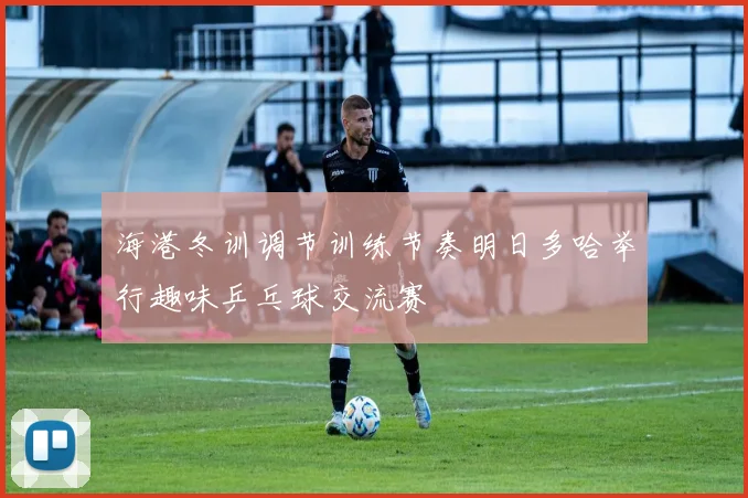 海港冬训调节训练节奏明日多哈举行趣味乒乓球交流赛