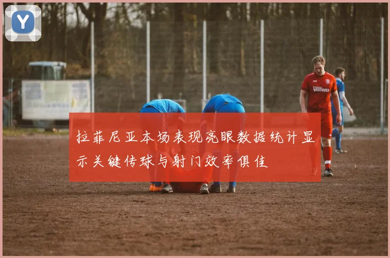 拉菲尼亚本场表现亮眼数据统计显示关键传球与射门效率俱佳