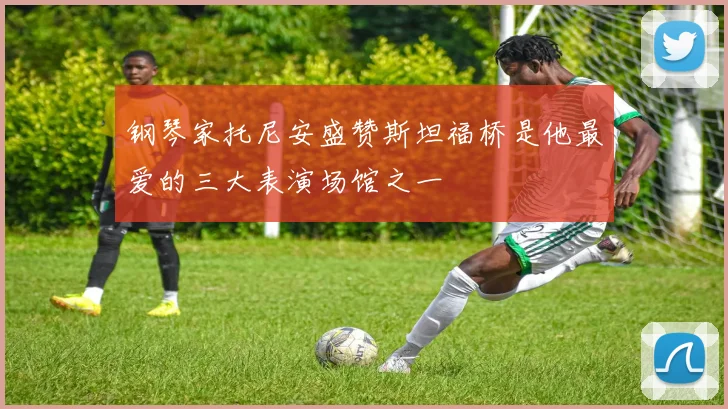 钢琴家托尼安盛赞斯坦福桥是他最爱的三大表演场馆之一