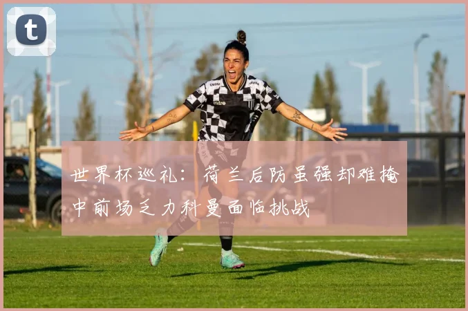 世界杯巡礼：荷兰后防虽强却难掩中前场乏力科曼面临挑战