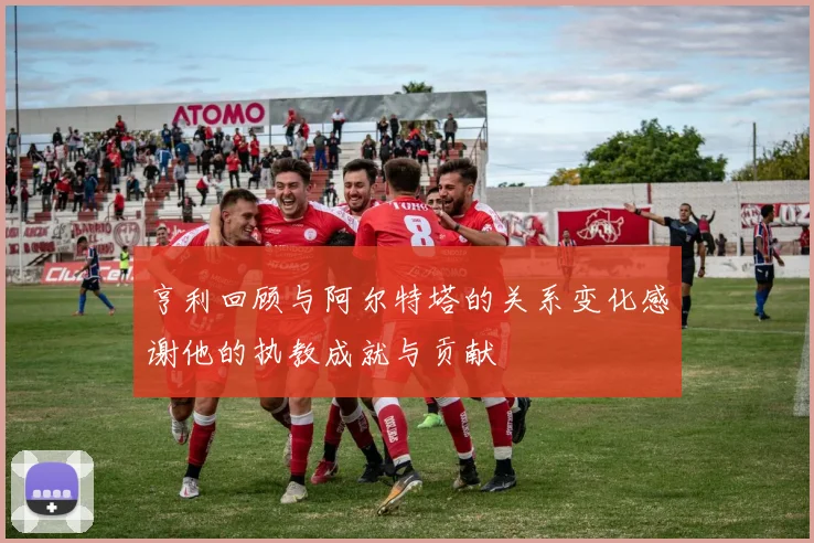 亨利回顾与阿尔特塔的关系变化感谢他的执教成就与贡献