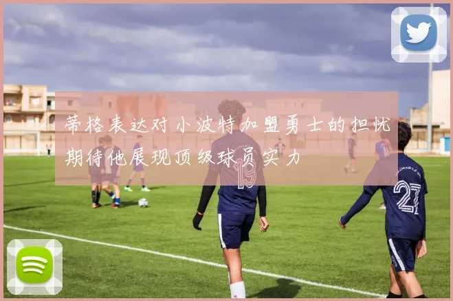 蒂格表达对小波特加盟勇士的担忧期待他展现顶级球员实力