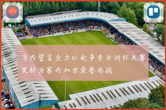 马内誓言全力以赴争夺非洲杯决赛奖杯为塞内加尔荣誉而战