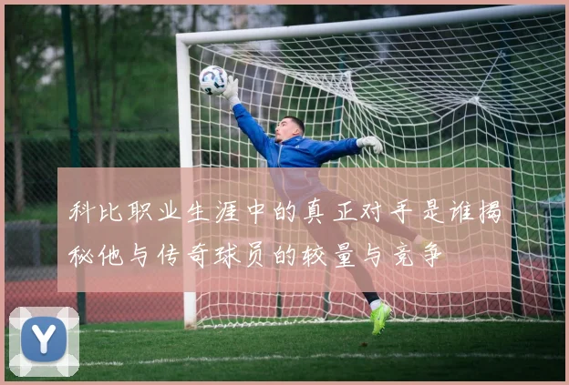 科比职业生涯中的真正对手是谁揭秘他与传奇球员的较量与竞争