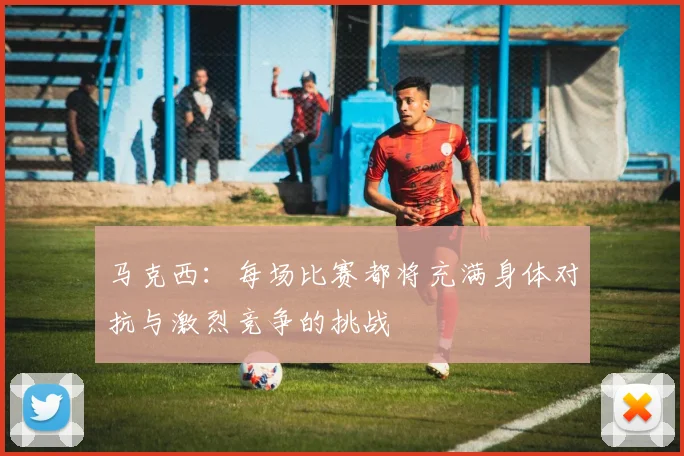 马克西：每场比赛都将充满身体对抗与激烈竞争的挑战