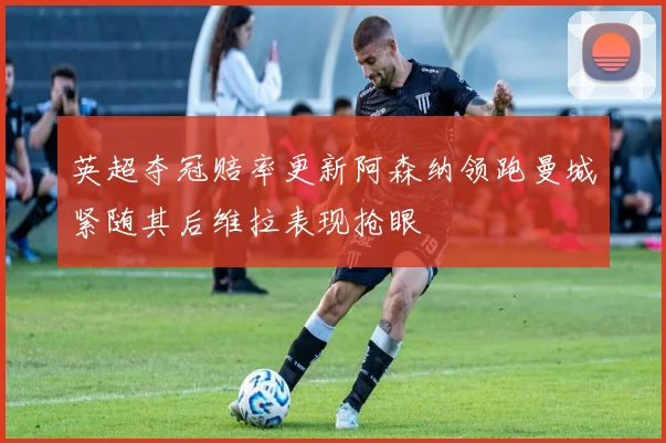 英超夺冠赔率更新阿森纳领跑曼城紧随其后维拉表现抢眼