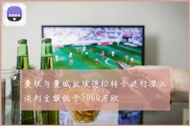 曼联与曼城就埃德松转会进行深入谈判金额低于5000万欧