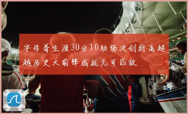 字母哥生涯30分10助场次创新高超越历史大前锋成就无可匹敌