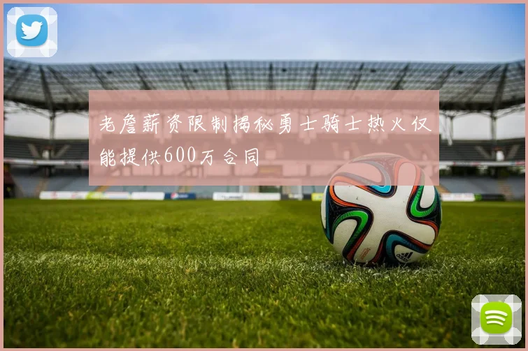 老詹薪资限制揭秘勇士骑士热火仅能提供600万合同