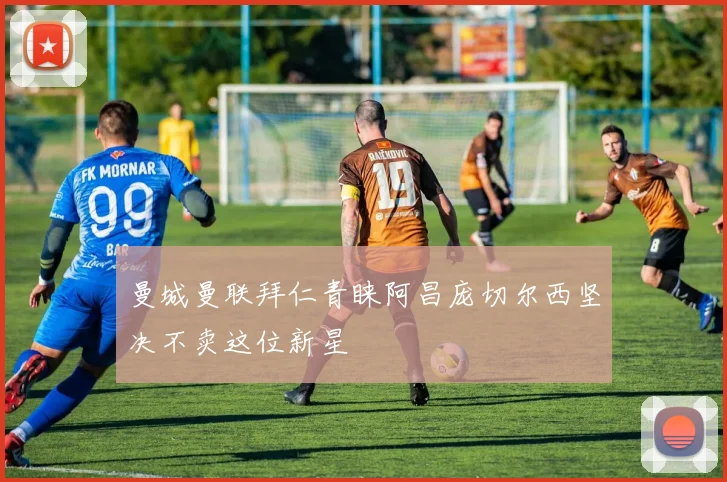 曼城曼联拜仁青睐阿昌庞切尔西坚决不卖这位新星